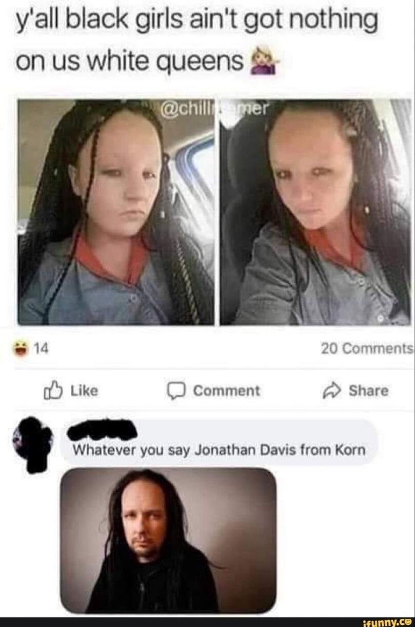 yall black girls aint got nothing on us white queens oY Like comment Share Whatever you say Jonathan Davis from Korn