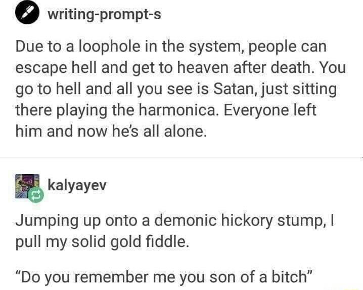 writing prompt s Due to a loophole in the system people can escape hell and get to heaven after death You go to hell and all you see is Satan just sitting there playing the harmonica Everyone left him and now hes all alone kalyayev Jumping up onto a demonic hickory stump pull my solid gold fiddle Do you remember me you son of a bitch