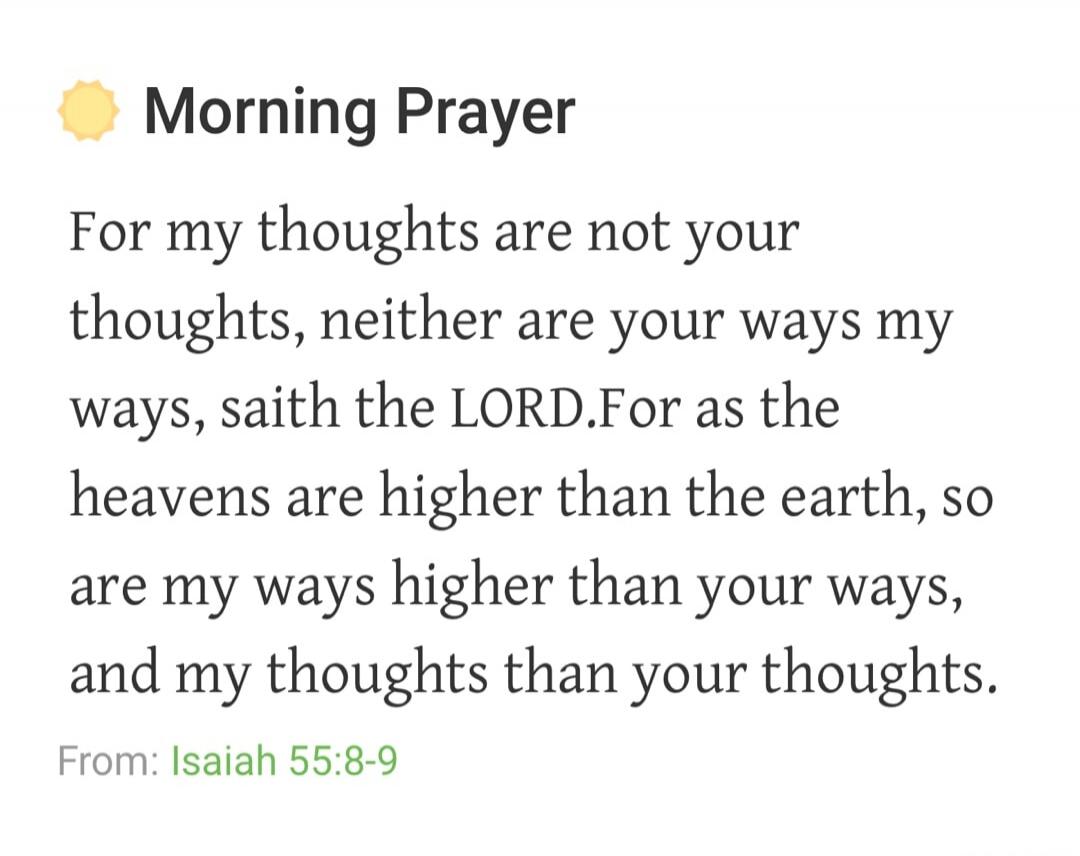 Morning Prayer For my thoughts are not your thoughts, neither are your ways my ways, saith the LORD. For as the heavens are higher than the earth, so are my ways higher than your ways, and my thoughts than your thoughts. From: Isaiah 55:8-9