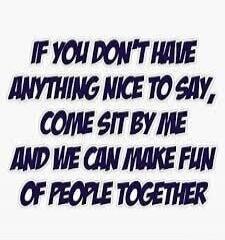 IF YOU DON'T HAVE ANYTHING NICE TO SAY, COME SIT BY ME AND WE CAN MAKE FUN OF PEOPLE TOGETHER