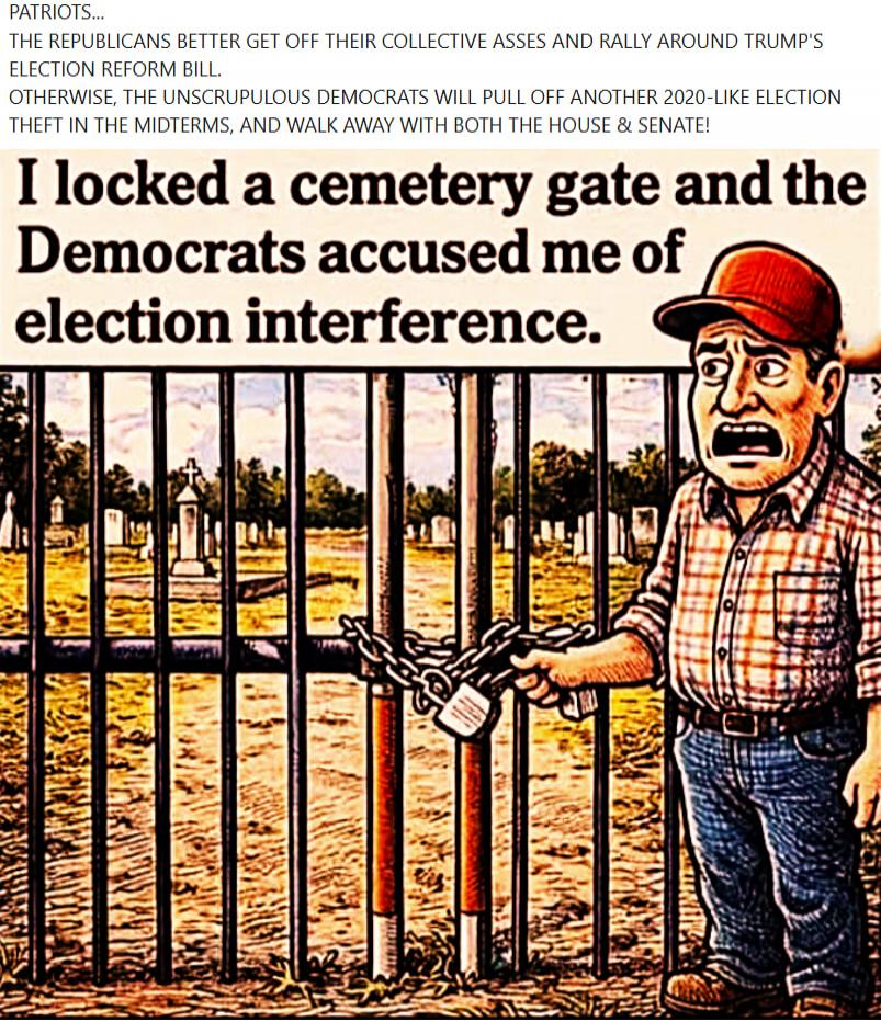 PATRIOTS... THE REPUBLICANS BETTER GET OFF THEIR COLLECTIVE ASSES AND RALLY AROUND TRUMP'S ELECTION REFORM BILL. OTHERWISE, THE UNSCRUPULOUS DEMOCRATS WILL PULL OFF ANOTHER 2020-LIKE ELECTION THEFT IN THE MIDTERMS, AND WALK AWAY WITH BOTH THE HOUSE & SENATE! I locked a cemetery gate and the Democrats accused me of election interference.