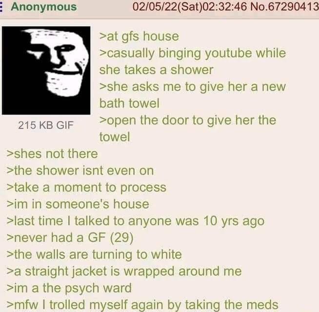 Anonymous 020522Sat023246 No67290413 at gfs house casually binging youtube while she takes a shower she asks me to give her a new bath towel open the door to give her the towel shes not there the shower isnt even on take a moment to process im in someones house last time talked to anyone was 10 yrs ago never had a GF 29 the walls are turning to white a straight jacket is wrapped around me im a the