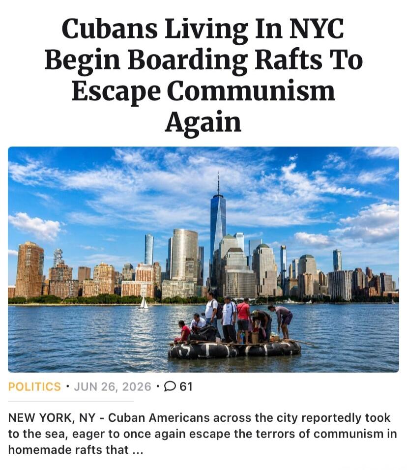 Cubans Living In NYC Begin Boarding Rafts To Escape Communism Again. POLITICS • JUN 26, 2026 • 61. NEW YORK, NY - Cuban Americans across the city reportedly took to the sea, eager to once again escape the terrors of communism in homemade rafts that ...