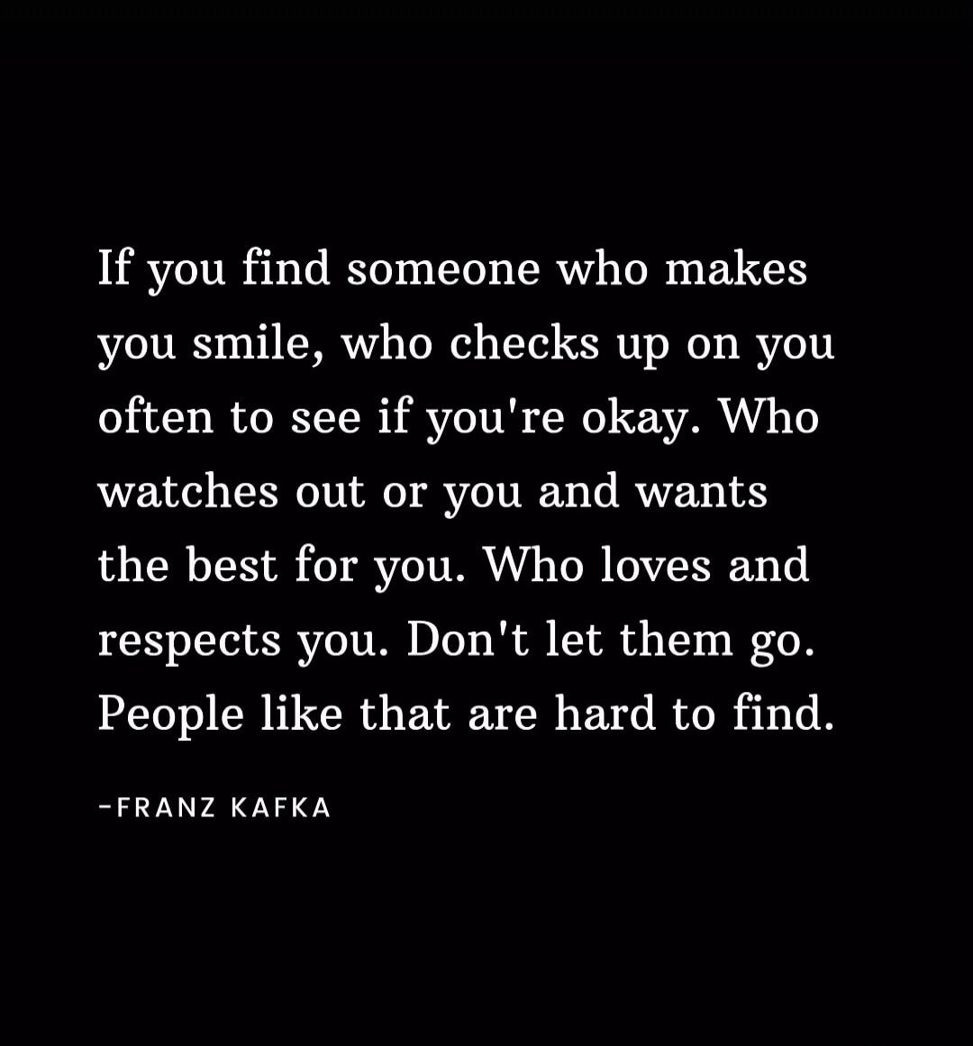 If you find someone who makes you smile, who checks up on you often to see if you're okay. Who watches out for you and wants the best for you. Who loves and respects you. Don't let them go. People like that are hard to find. -FRANZ KAFKA
