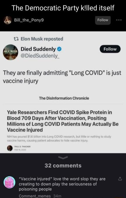 The Democratic Party klled itself Qe Bill_the_Pony9 Follow 3 Elon Musk reposted Died Suddenly Foiiow They are finally admitting Long COVID is just vaccine injury The Disinformation Chronicle Yale Researchers Find COVID Spike Protein in Blood 709 Days After Vaccination Positing Millions of Long COVID Patients May Actually Be Vaccine Injured 32 comments Vaccine injured love the word slop they are cr