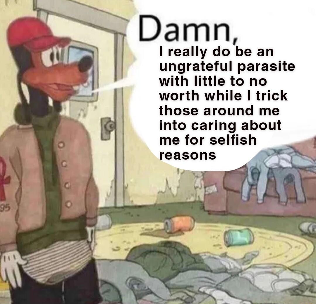 Damn I really do be an ungrateful parasite with little to no worth while trick those around me into caring about me for selfish reasons