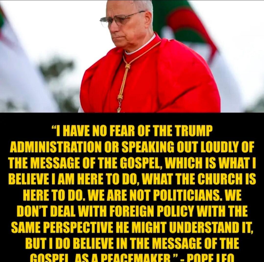 I HAVE NO FEAR OF THE TRUMP ADMINISTRATION OR SPEAKING OUT LOUDLY OF THE MESSAGE OF THE GOSPEL, WHICH IS WHAT I BELIEVE I AM HERE TO DO, WHAT THE CHURCH IS HERE TO DO. WE ARE NOT POLITICIANS. WE DON'T DEAL WITH FOREIGN POLICY WITH THE SAME PERSPECTIVE HE MIGHT UNDERSTAND IT, BUT I DO BELIEVE IN THE MESSAGE OF THE GOSPEL AS A PEACEMAKER - POPE LEO