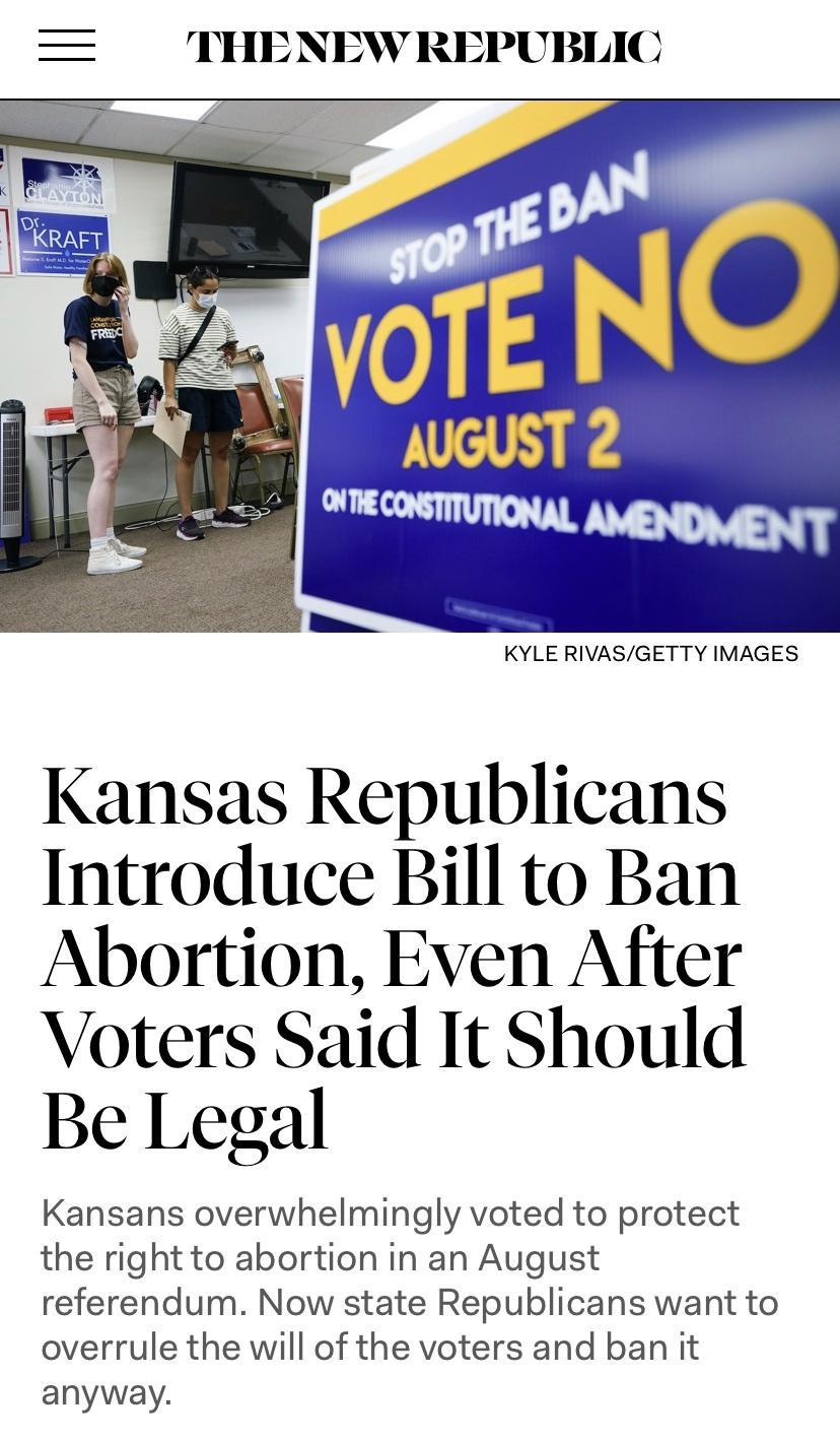 THENEW REPUBLIC KYLE RIVASGETTY IMAGES Kansas Republicans Introduce Bill to Ban Abortion Even After Voters Said It Should Be Legal Kansans overwhelmingly voted to protect the right to abortion in an August referendum Now state Republicans want to overrule the will of the voters and ban it anyway