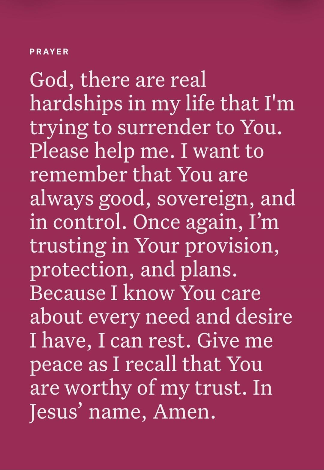 PRAYER God, there are real hardships in my life that I'm trying to surrender to You. Please help me. I want to remember that You are always good, sovereign, and in control. Once again, I'm trusting in Your provision, protection, and plans. Because I know You care about every need and desire I have, I can rest. Give me peace as I recall that You are