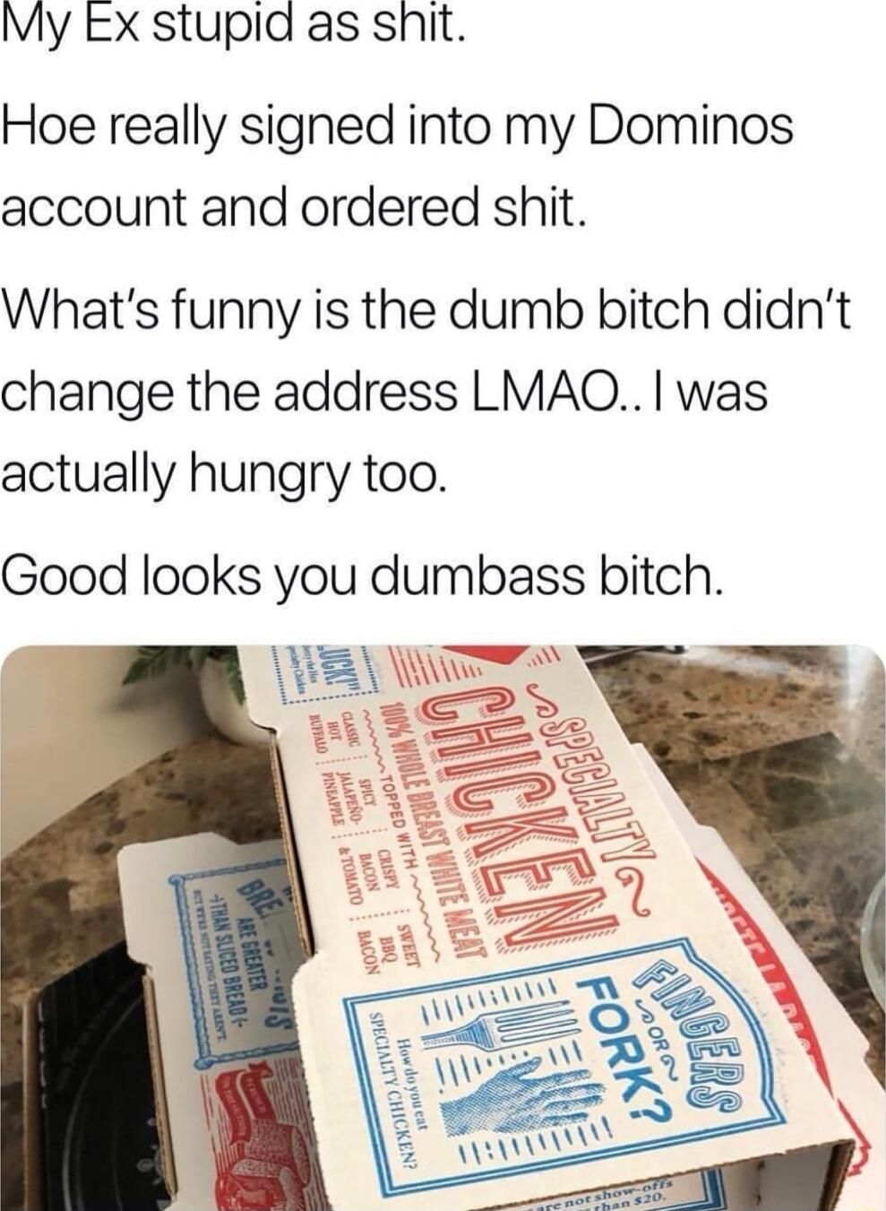 My EX stupia as shit Hoe really signed into my Dominos account and ordered shit Whats funny is the dumb bitch didnt change the address LMAO was actually hungry too Good looks you dumbass bitch