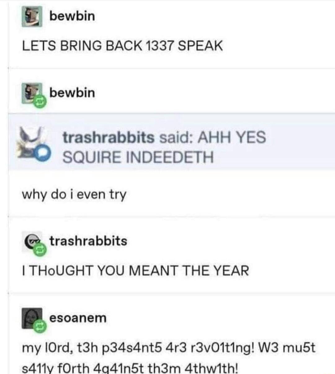 bewbin LETS BRING BACK 1337 SPEAK bewbin trashrabbits said AHH YES SQUIRE INDEEDETH why do i even try sruhrabbits THoUGHT YOU MEANT THE YEAR esoanem my 10rd t3h p34s4nt5 4r3 r3v01ting W3 mu5t s411v fOrth 4a41n5t th3m 4thwith
