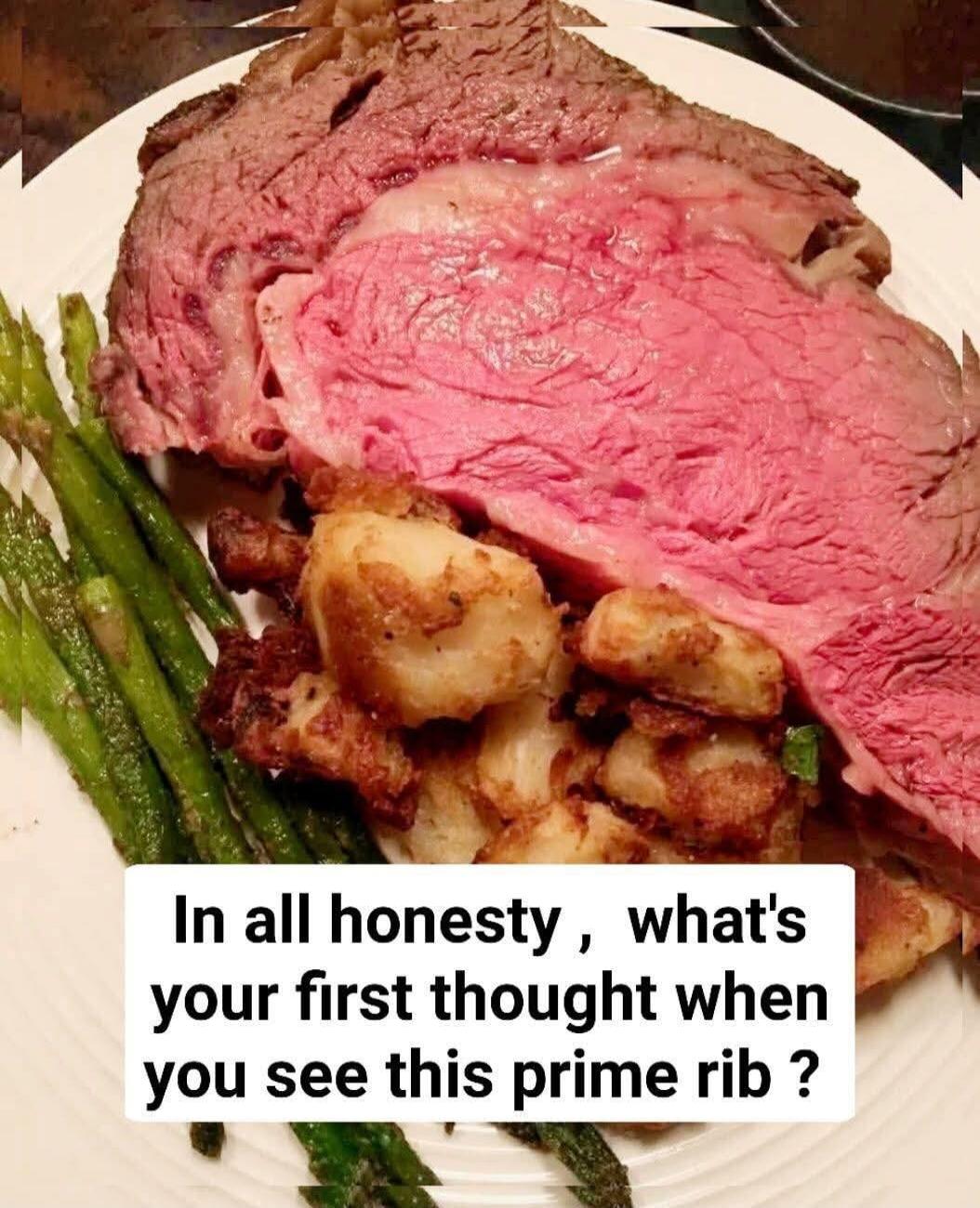 In all honesty , what's your first thought when you see this prime rib ?