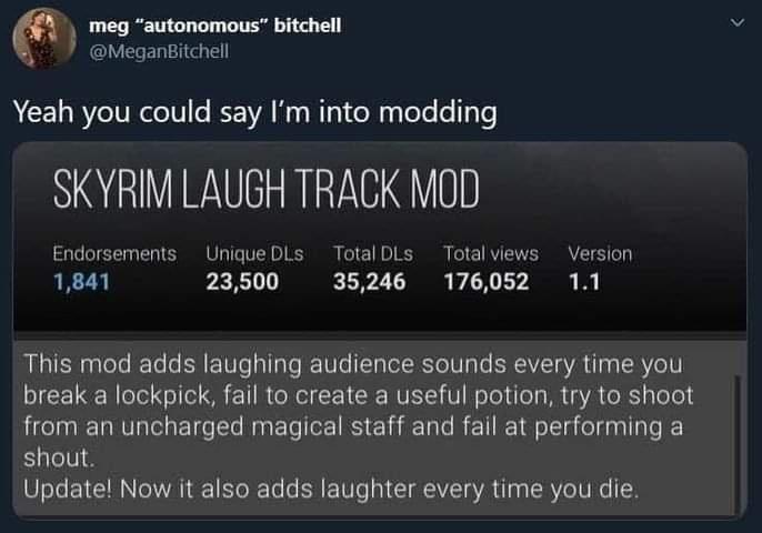 6 k meg autonomous bitchell MeganBitchell A CE I BTl oTVo I VA 3 a1 o Ry lete e 1yTo SKYRIM LAUGH TRACK MOD Endorsements Unique DLs TotalDLs Total views Version 1841 23500 35246 176052 11 This mod adds laughing audience sounds every time you break a lockpick fail to create a useful potion try to shoot from an uncharged magical staff and fail at performing a shout Update Now it also adds laughter e
