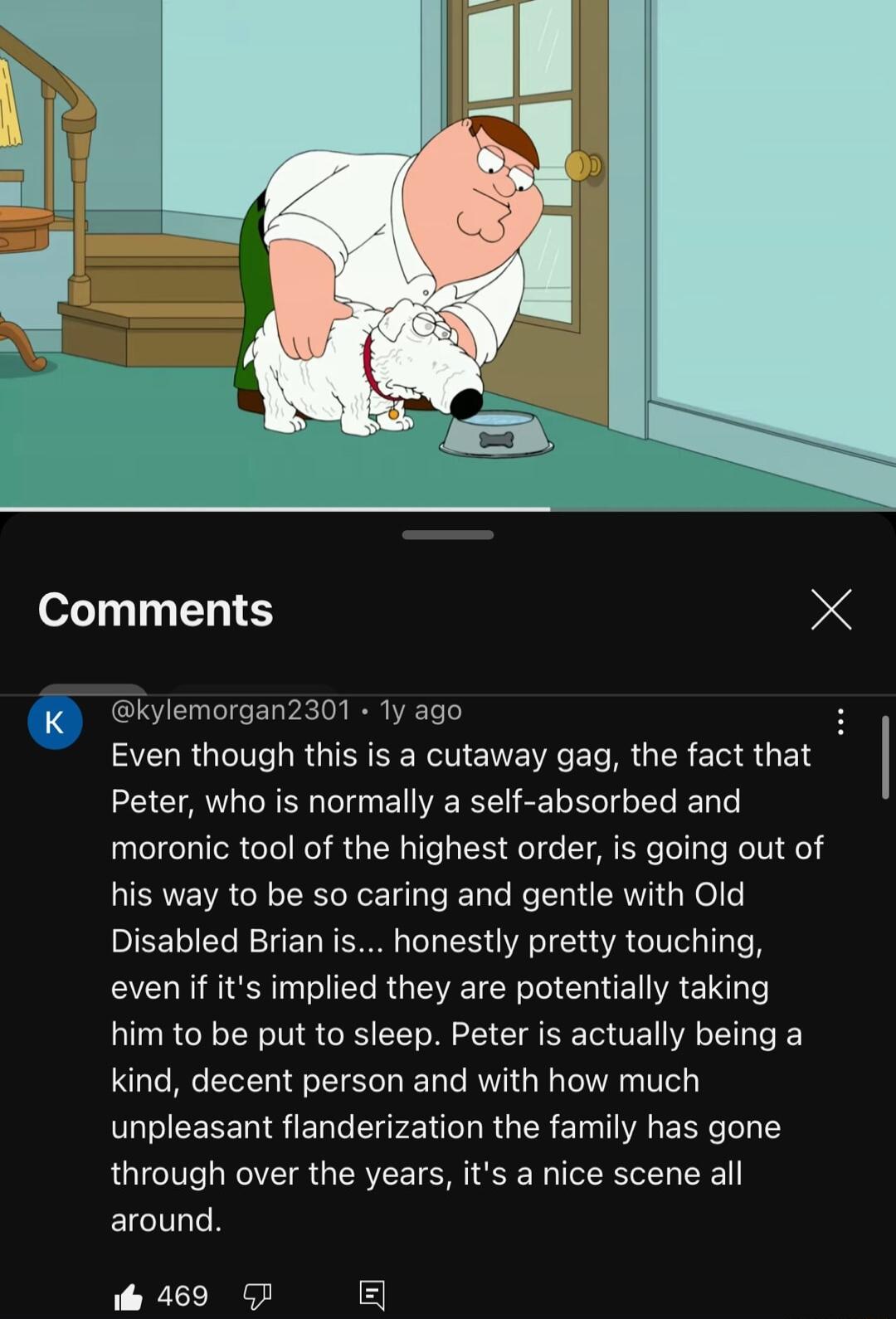 Comments X Even though this is a cutaway gag the fact that Peter who is normally a self absorbed and moronic tool of the highest order is going out of his way to be so caring and gentle with Old Disabled Brian is honestly pretty touching evenif its implied they are potentially taking him to be put to sleep Peter is actually being a kind decent person and with how much unpleasant flanderization the