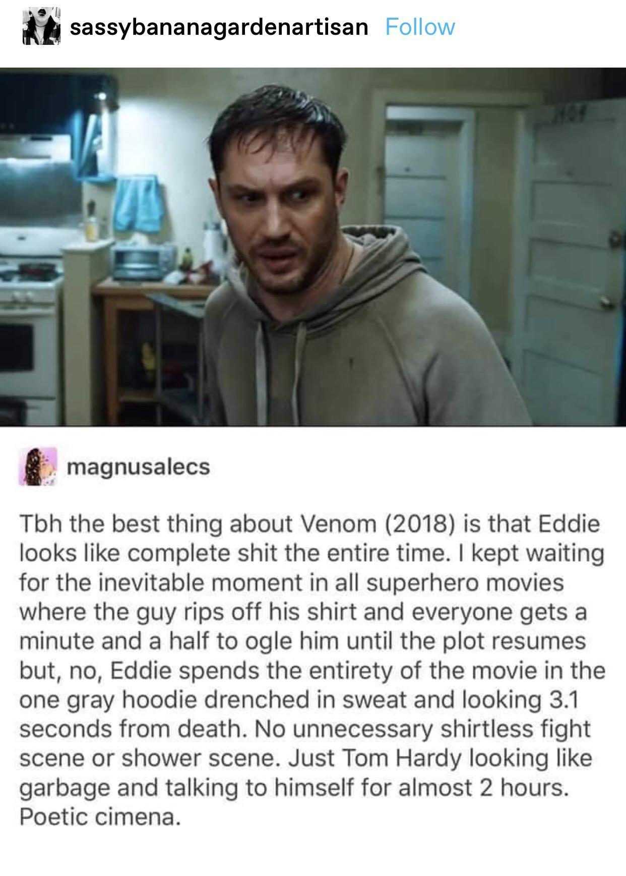 m sassybananagardenartisan magnusalecs Tbh the best thing about Venom 2018 is that Eddie looks like complete shit the entire time kept waiting for the inevitable moment in all superhero movies where the guy rips off his shirt and everyone gets a minute and a half to ogle him until the plot resumes but no Eddie spends the entirety of the movie in the one gray hoodie drenched in sweat and looking 31