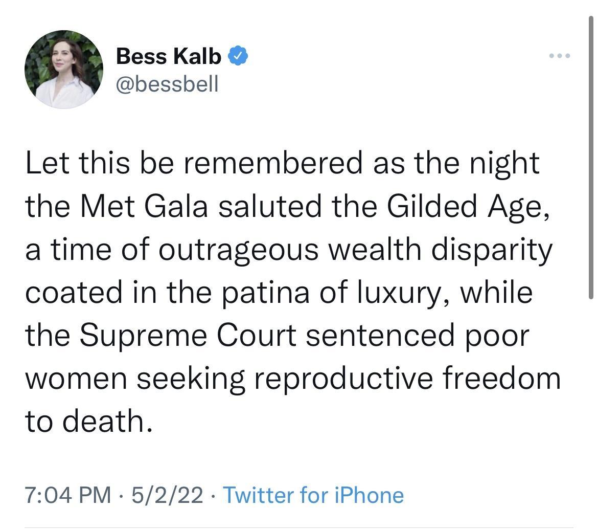 Bess Kalb bessbell Let this be remembered as the night the Met Gala saluted the Gilded Age a time of outrageous wealth disparity coated in the patina of luxury while the Supreme Court sentenced poor women seeking reproductive freedom to death 704 PM 5222 Twitter for iPhone