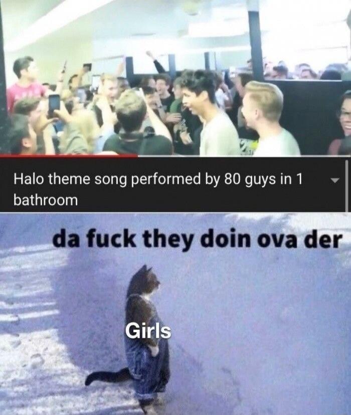 Halo theme song performed by 80 guys in 1 bathroom
 da fuck they doin ova der
 Girls