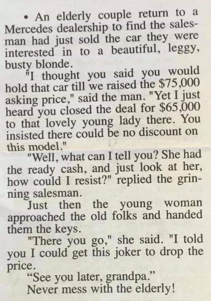 An elderly couple return to a Mercedes dealership to find the sales man had just sold the car they were interested in to a beautiful leggy busty blonde thought you said you would hold that car till we raised the 75000 asking price said the man Yet I just heard you closed the deal for 65 000 to that lovely young lady there You insisted there could be no discount on this model Well what can I tell y