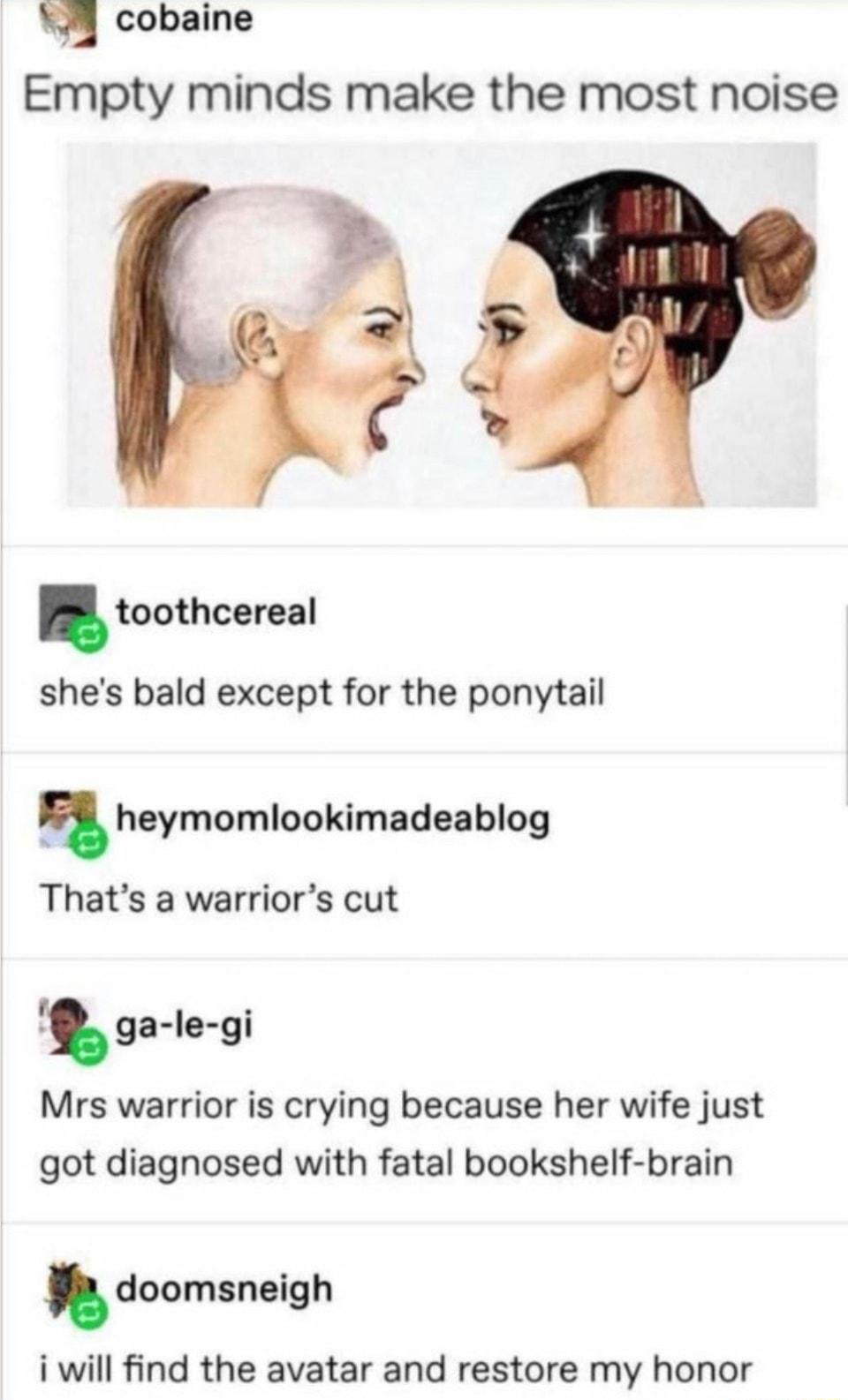 74 cobaine Empty minds make the most noise L8 toothcereal shes bald except for the ponytail heymomloakimadsablog Thats a warriors cut ga le gi Mrs warrior is crying because her wife just got diagnosed with fatal bookshelf brain doomsnelgh i will find the avatar and restore my honor
