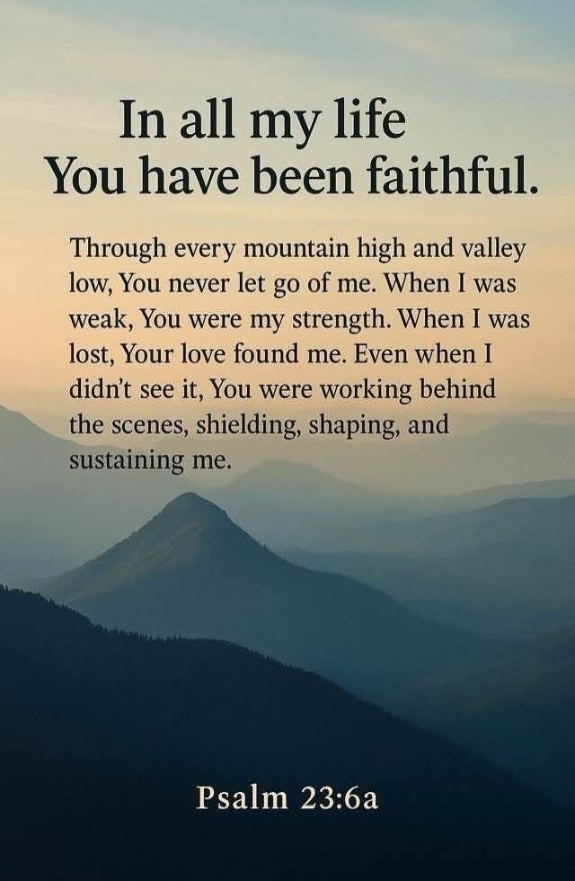 In all my life
You have been faithful.

Through every mountain high and valley low, You never let go of me. When I was weak, You were my strength. When I was lost, Your love found me. Even when I didn’t see it, You were working behind the scenes, shielding, shaping, and sustaining me.

Psalm 23:6a