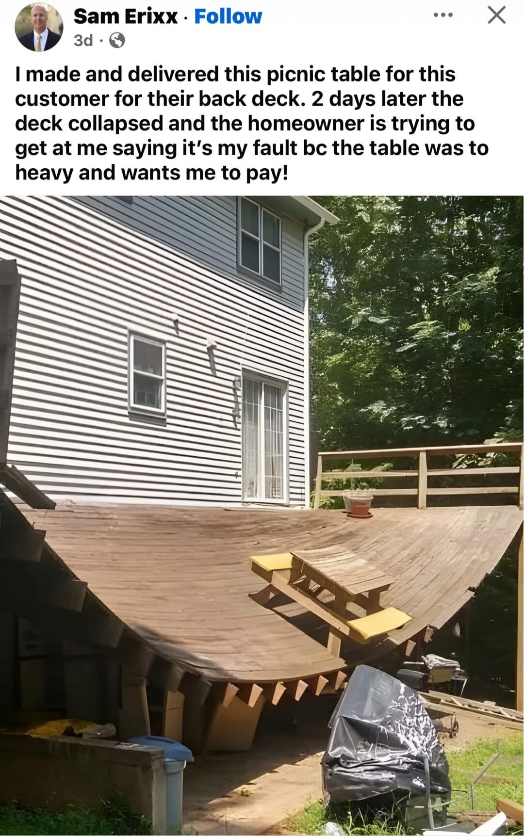 I made and delivered this picnic table for this customer for their back deck. 2 days later the deck collapsed and the homeowner is trying to get at me saying it's my fault bc the table was to heavy and wants me to pay!