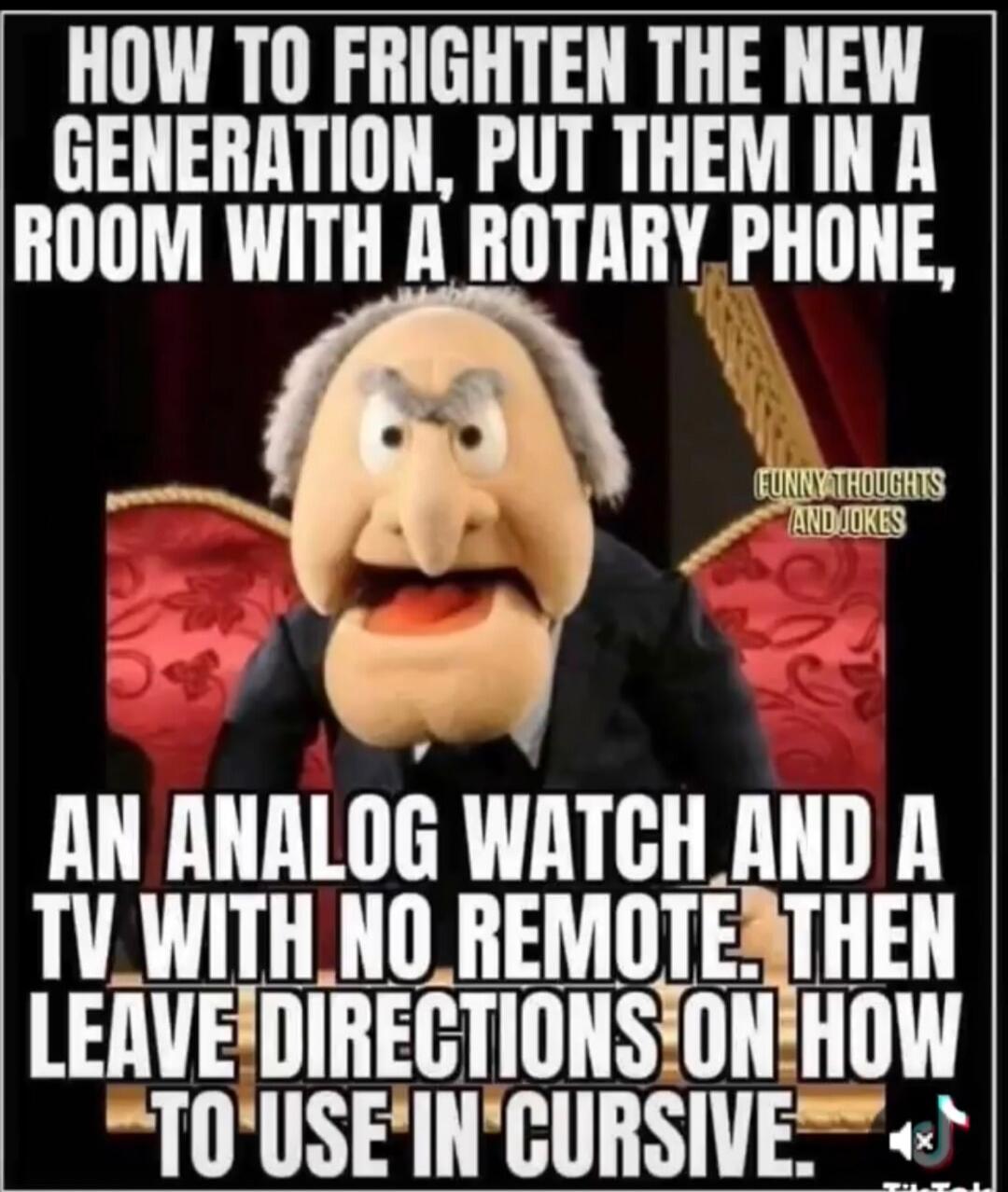 HOW TO FRIGHTEN THE NEW GENERATION, PUT THEM IN A ROOM WITH A ROTARY PHONE, AN ANALOG WATCH AND A TV WITH NO REMOTE. THEN LEAVE DIRECTIONS ON HOW TO USE IN CURSIVE. FUNNY THOUGHTS AND JOKES.