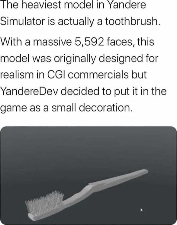 Ihe heaviest model In Yanaere Simulator is actually a toothbrush With a massive 5592 faces this model was originally designed for realism in CGl commercials but YandereDev decided to put it in the game as a small decoration