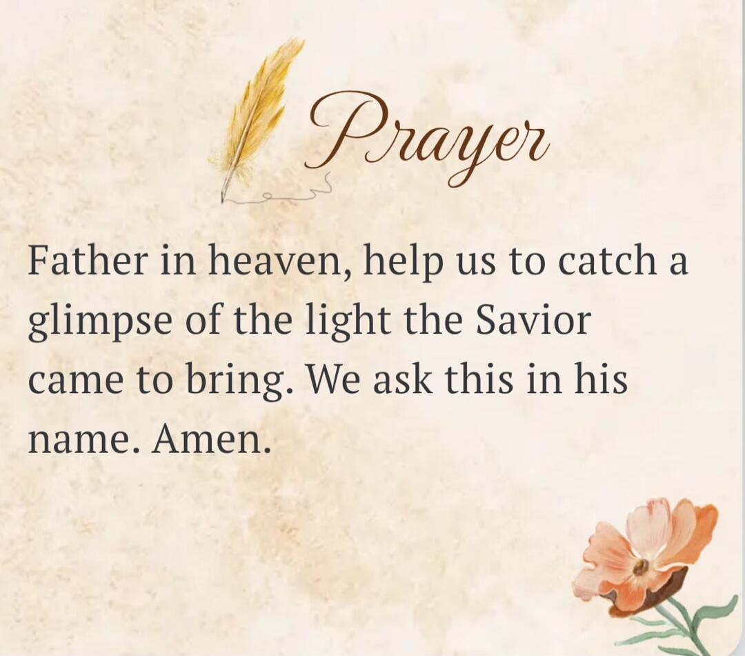Prayer Father in heaven, help us to catch a glimpse of the light the Savior came to bring. We ask this in his name. Amen.