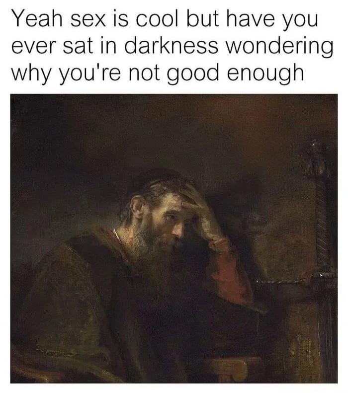 Yeah sex is cool but have you ever sat in darkness wondering why you're not good enough