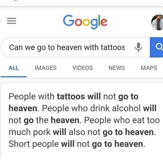Google Can we go to heaven with tattoos E ALL IMAGES VIDEOS NEWS MAPS People with tattoos will not go to heaven People who drink alcohol will not go the heaven People who eat too much pork will also not go to heaven Short people will not go to heaven