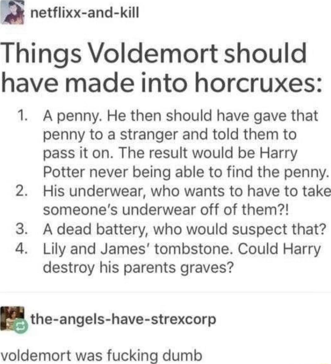ek netflixx and kill Things Voldemort should have made into horcruxes 1 A penny He then should have gave that penny to a stranger and told them to pass it on The result would be Harry Potter never being able to find the penny 2 His underwear who wants to have to take someones underwear off of them A dead battery who would suspect that Lily and James tombstone Could Harry destroy his parents graves