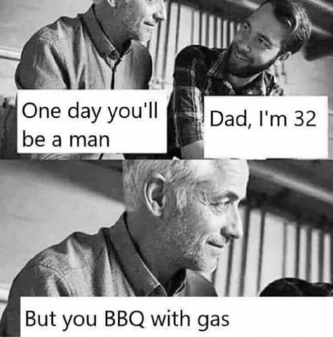 One day you'll be a man. Dad, I'm 32. But you BBQ with gas.