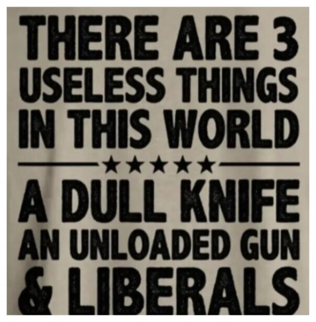 THERE ARE 3 USELESS THINGS IN THIS WORLD A DULL KNIFE AN UNLOADED GUN & LIBERALS