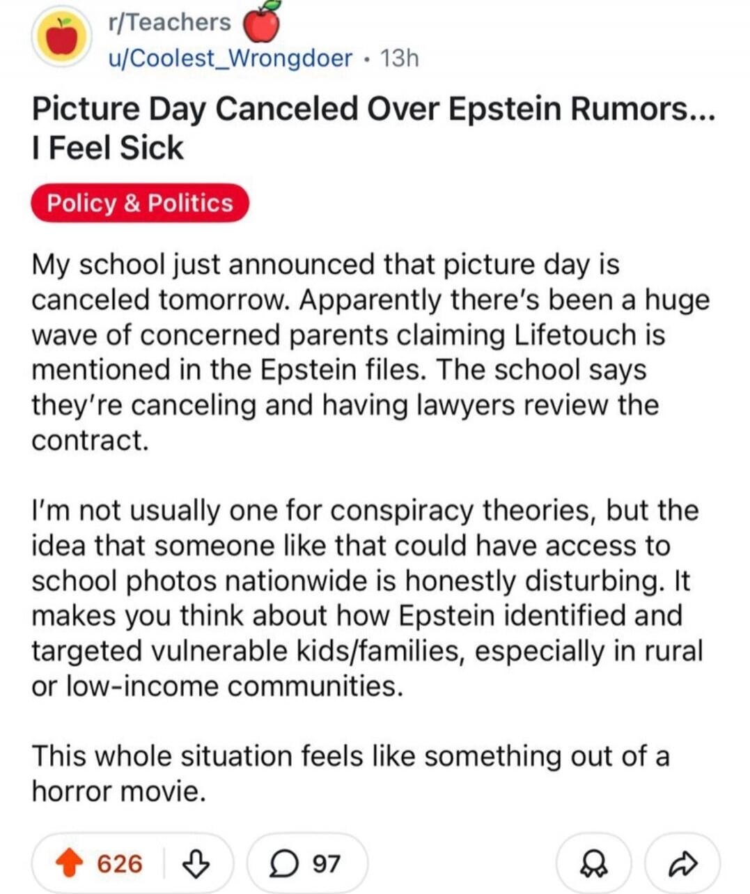 Picture Day Cancelled Over Epstein Rumors... I Feel Sick

Policy & Politics

My school just announced that picture day is canceled tomorrow. Apparently there’s been a huge wave of concerned parents claiming Lifetouch is mentioned in the Epstein files. The school says they’re canceling and having lawyers review the contract.

I’m not usually one for