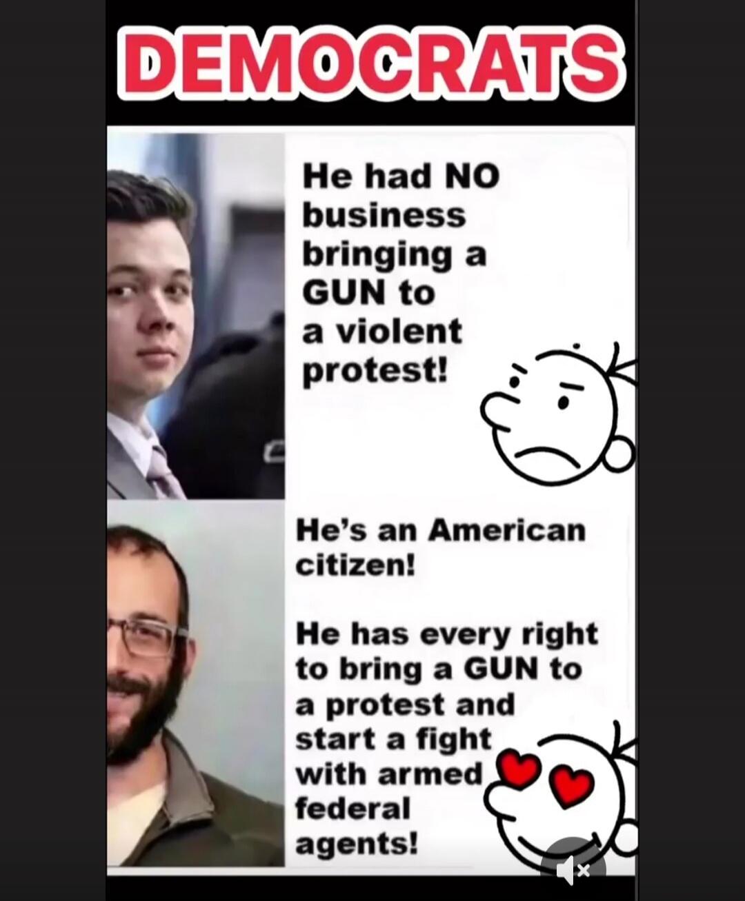DEMOCRATS
He had NO business bringing a GUN to a violent protest!
He's an American citizen!
He has every right to bring a GUN to a protest and start a fight with armed federal agents!