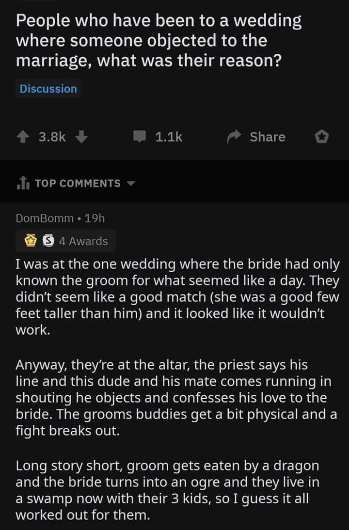 People who have been to a wedding where someone objected to the marriage what was their reason Discussion 38k i 11k 7 Share TOP COMMENTS DomBomm 19h B 4 Awards Iwas at the one wedding where the bride had only QI RGN el BTV ETRST R N E VAN S didnt seem like a good match she was a good few feet taller than him and it looked like it wouldnt work O E VARG EE RGN ETR G LRI EHEE line and this dude and h