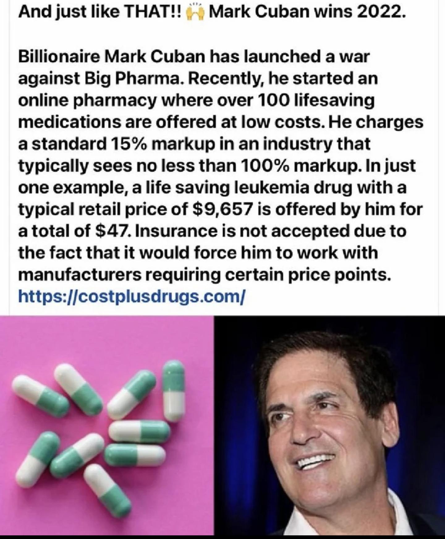 And just like THAT Mark Cuban wins 2022 Billionaire Mark Cuban has launched a war against Big Pharma Recently he started an online pharmacy where over 100 lifesaving medications are offered at low costs He charges a standard 15 markup in an industry that typically sees no less than 100 markup In just one example a life saving leukemia drug with a typical retail price of 9657 is offered by him for 