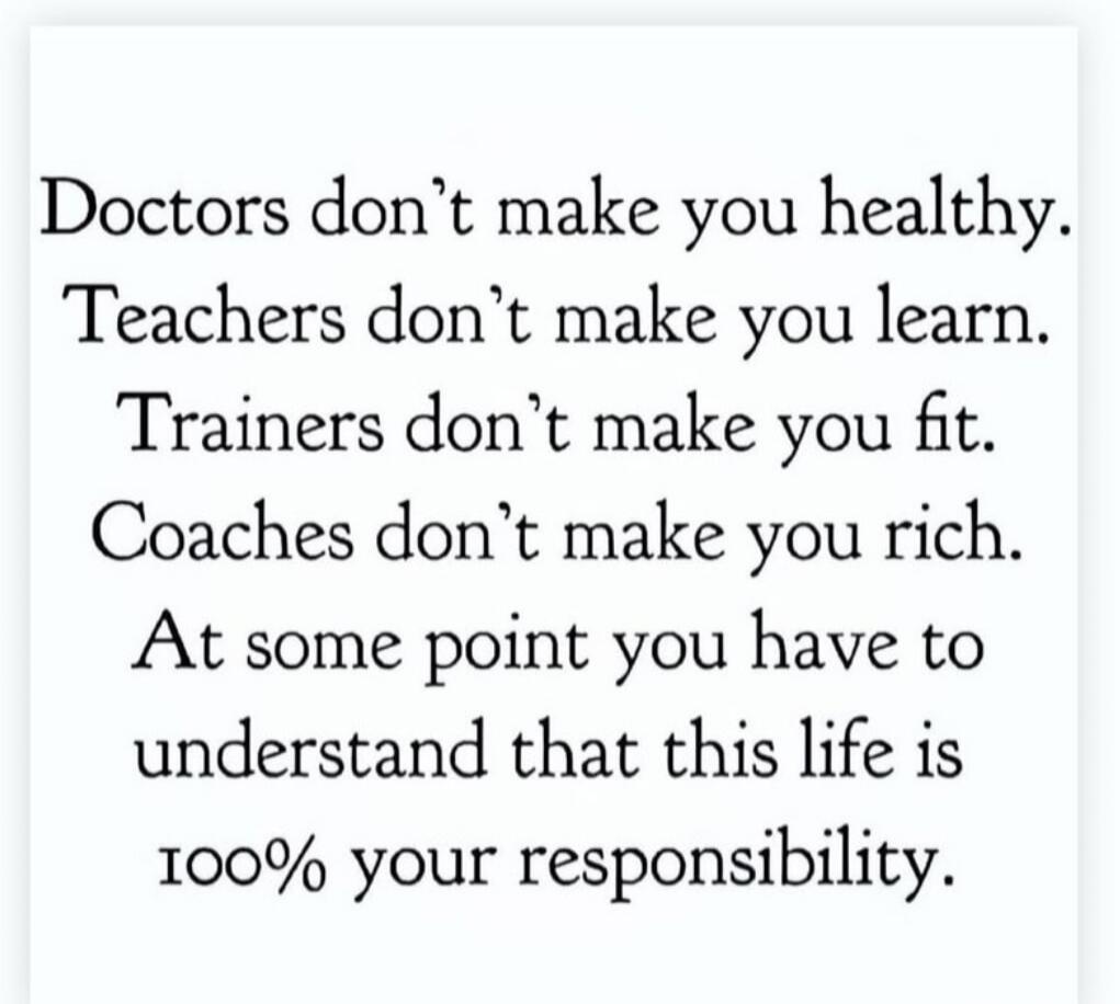 Doctors don't make you healthy. Teachers don't make you learn. Trainers don't make you fit. Coaches don't make you rich. At some point you have to understand that this life is 100% your responsibility.