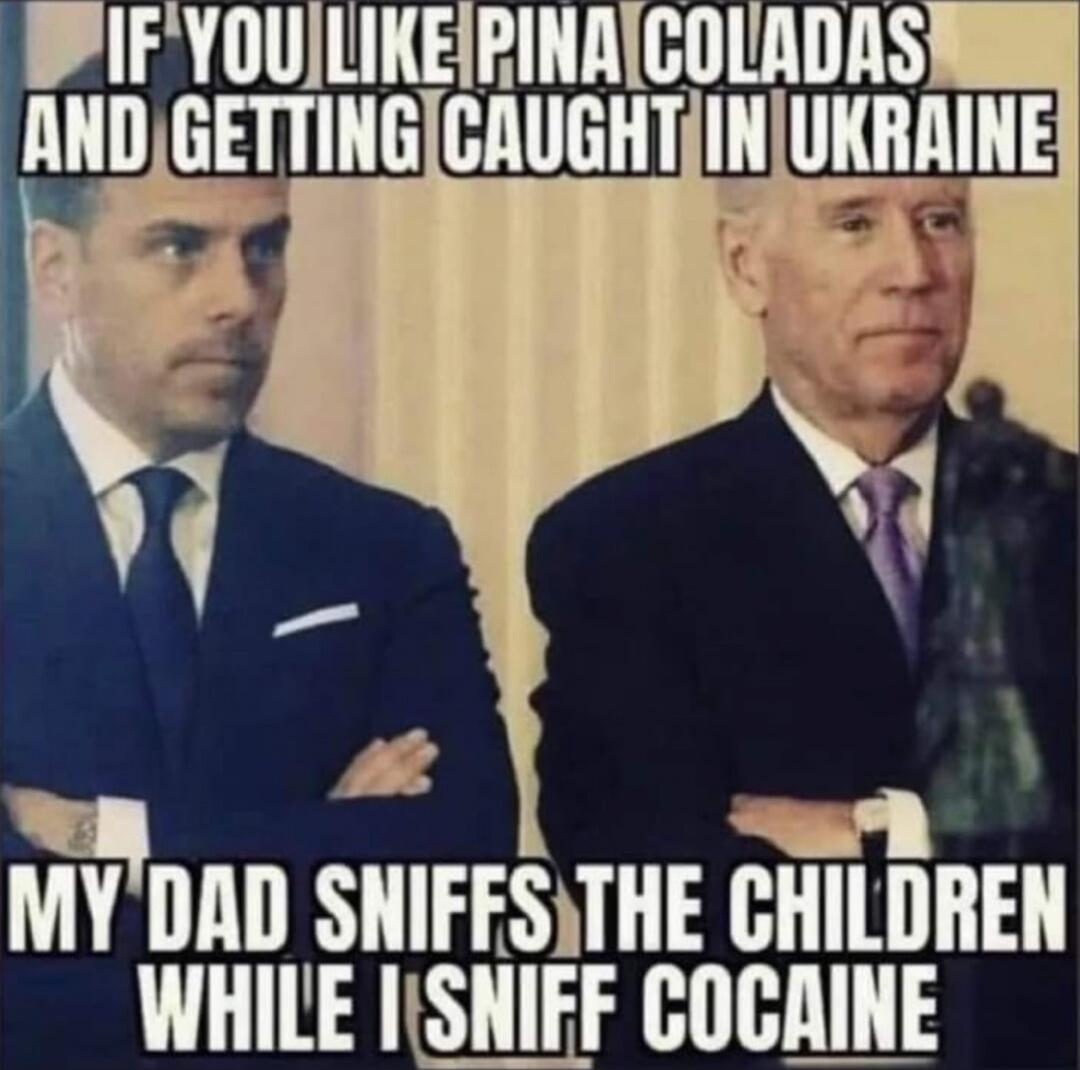 IF YOU LIKE PINA COLADAS AND GETTING CAUGHT IN UKRAINE
MY DAD SNIFFS THE CHILDREN WHILE I SNIFF COCAINE