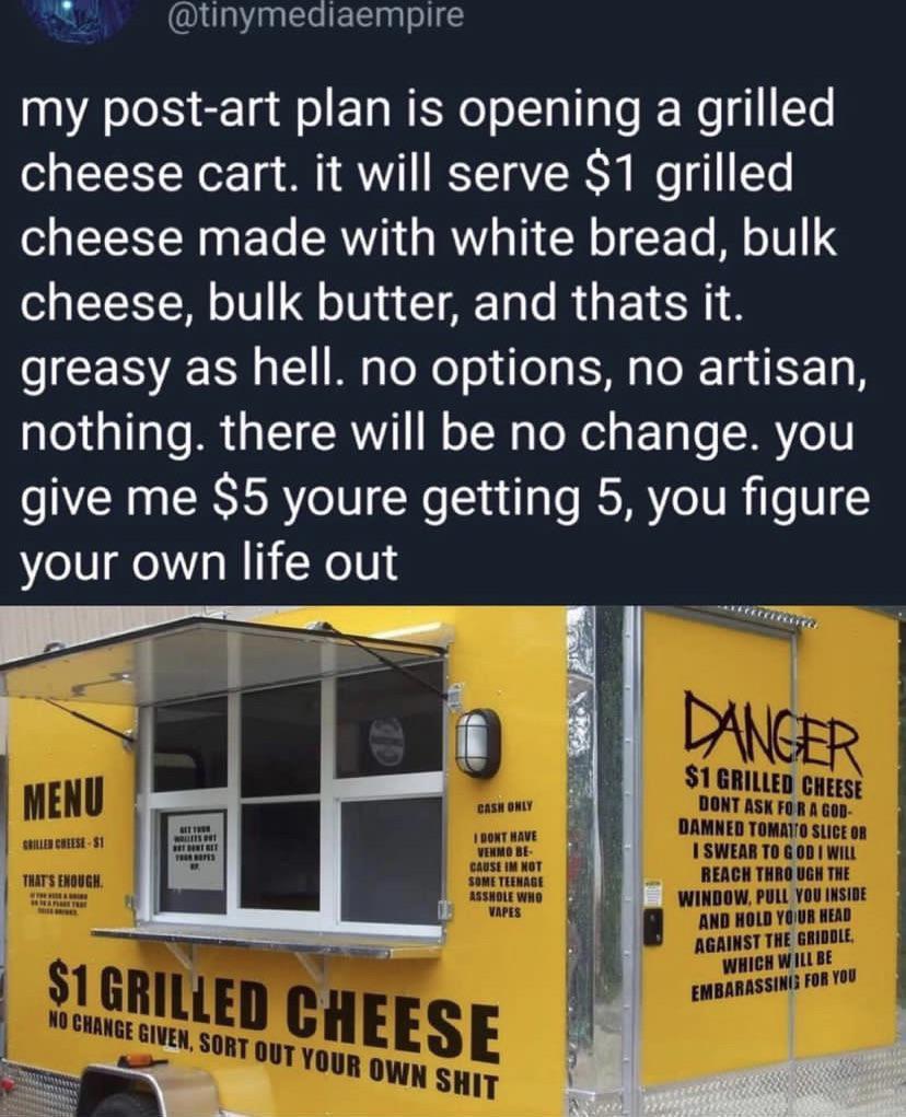 0 tinymediaempire my post art plan is opening a grilled cheese cart it will serve 1 grilled cheese made with white bread bulk cheese bulk butter and thats it greasy as hell no options no artisan nothing there will be no change you give me 5 youre getting 5 you figure your own life out