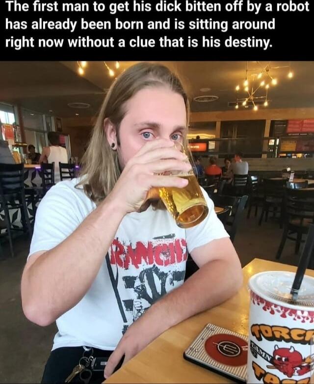 The first man to get his dick bitten off by a robot has already been born and is sitting around right now without a clue that is his destiny.