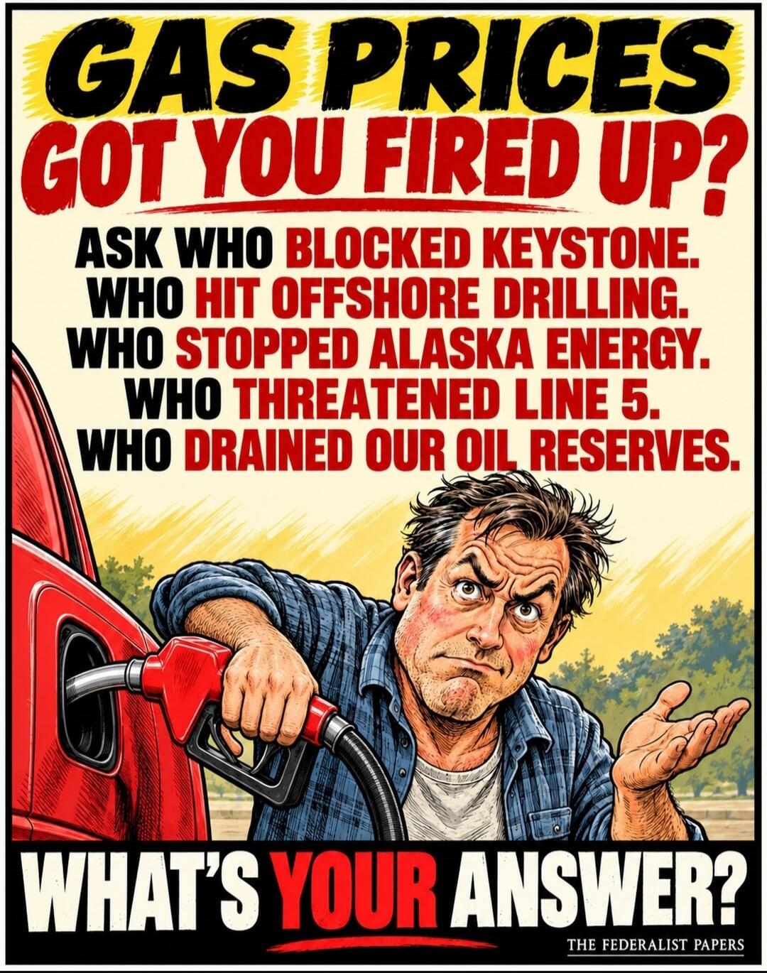 GAS PRICES GOT YOU FIRED UP? ASK WHO BLOCKED KEYSTONE. WHO HIT OFFSHORE DRILLING. WHO STOPPED ALASKA ENERGY. WHO THREATENED LINE 5. WHO DRAINED OUR OIL RESERVES. WHAT'S YOUR ANSWER? THE FEDERALIST PAPERS