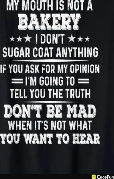 MY MOUTH IS NOT A BAKERY
I DON'T SUGAR COAT ANYTHING
IF YOU ASK FOR MY OPINION
I'M GOING TO TELL YOU THE TRUTH
DON'T BE MAD WHEN IT'S NOT WHAT YOU WANT TO HEAR