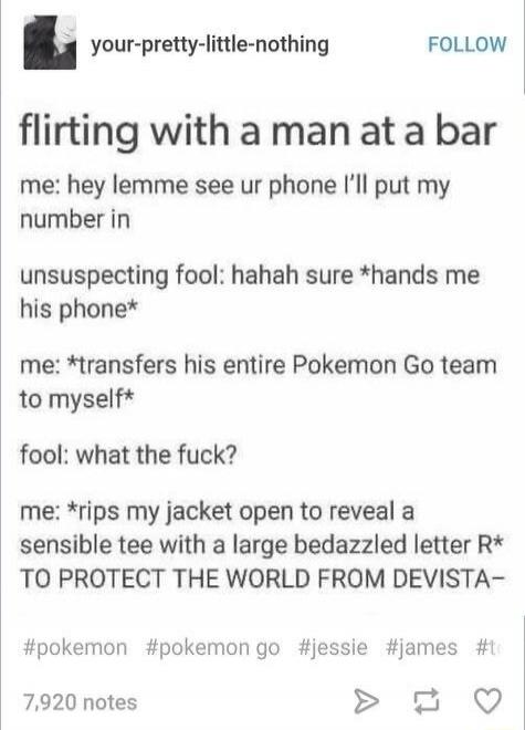 flirting with a man at a bar me: hey lemme see ur phone I'll put my number in unsuspecting fool: hahah sure *hands me his phone* me: *transfers his entire Pokemon Go team to myself* fool: what the fuck? me: *rips my jacket open to reveal a sensible tee with a large bedazzled letter R* TO PROTECT THE WORLD FROM DEVASTATION