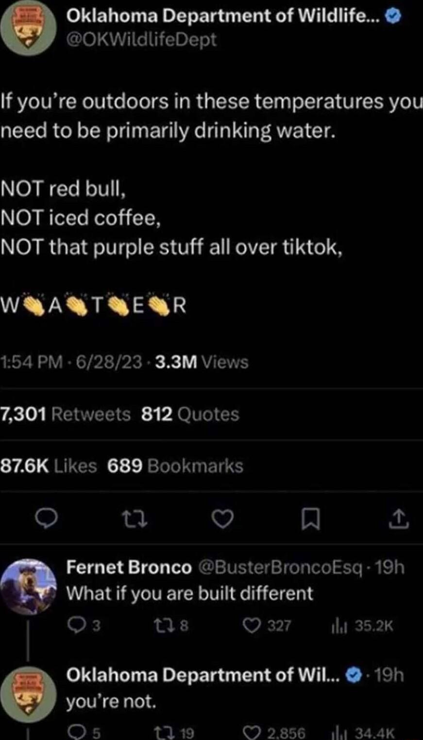 Oklahoma Department of Wildlife OKWildlifeDept If youre outdoors in these temperatures you need to be primarily drinking water o WTe LTV NOT iced coffee NOT that purple stuff all over tiktok WRAQRTRERR 154 PM 62823 33M Views 7301 Retweets 812 Quotes 274 QRICERGE JRTN BT 12 v A Fernet Bronco BusterBroncoksqg 19h What if you are built different 0k Qs Vi it 352K youre not Os 1119 Q Oklahoma Departmen
