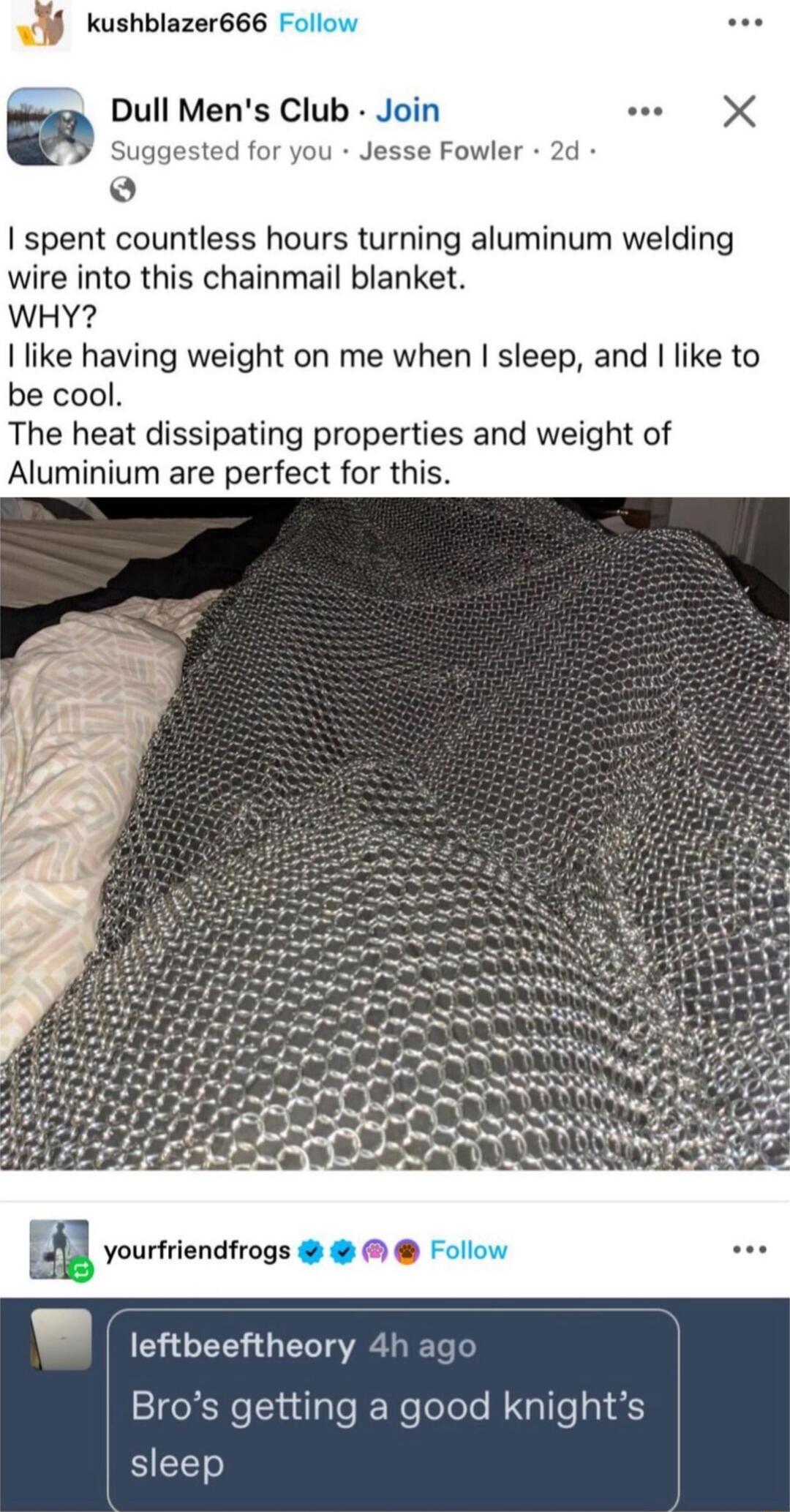 kushblazer666 Dull Mens Club Join m Suggested for you Jesse Fowler o spent countless hours turning aluminum welding wire into this chainmail blanket WHY like having weight on me when sleep and like to be cool The heat dissipating properties and weight of Aluminium are perfect for this leftbeeftheory 4h ago Bros getting a good knights SIEEET