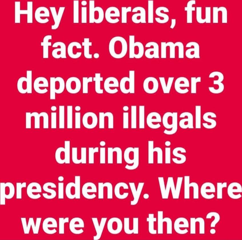Hey liberals, fun fact. Obama deported over 3 million illegals during his presidency. Where were you then?