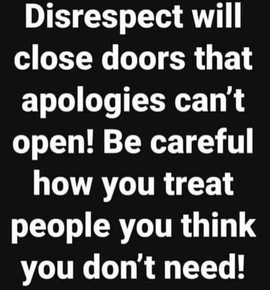 Disrespect will close doors that apologies can’t open! Be careful how you treat people you think you don’t need!