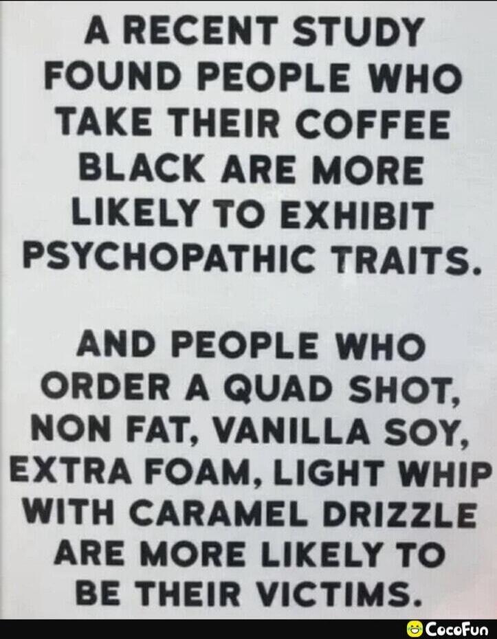 A RECENT STUDY FOUND PEOPLE WHO TAKE THEIR COFFEE BLACK ARE MORE LIKELY TO EXHIBIT PSYCHOPATHIC TRAITS. AND PEOPLE WHO ORDER A QUAD SHOT, NON FAT, VANILLA SOY, EXTRA FOAM, LIGHT WHIP WITH CARAMEL DRIZZLE ARE MORE LIKELY TO BE THEIR VICTIMS.