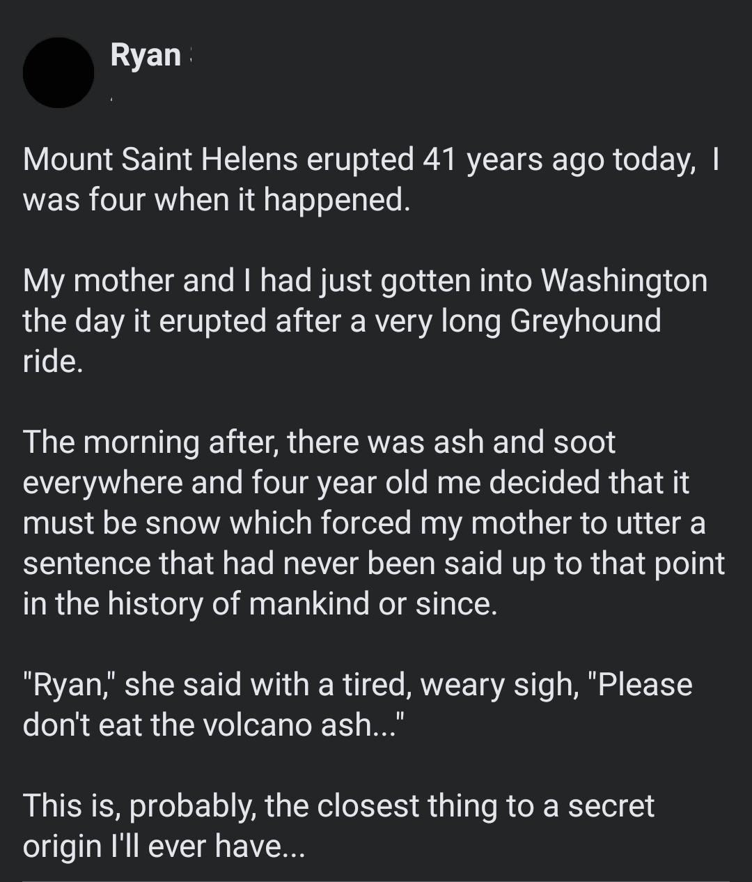 Ryan Mount Saint Helens erupted 41 years ago today WEER AW TN faETooLTaTe B My mother and had just gotten into Washington the day it erupted after a very long Greyhound ride The morning after there was ash and soot VI TST R To o B TN YZ ToT o o My g TN Tol T To R d g o1 1 NS Qs LRTa o VAW s TTel g I foT otYo Ma A aa o La oI o R Uy a T o G R I El M TV g oLTT S T MUTo R o R g 1 A o Jo g1 in the hist